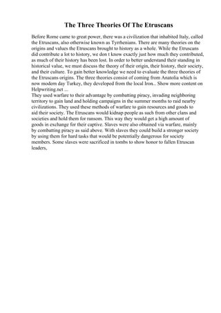 The Three Theories Of The Etruscans
Before Rome came to great power, there was a civilization that inhabited Italy, called
the Etruscans, also otherwise known as Tyrrhenians. There are many theories on the
origins and values the Etruscans brought to history as a whole. While the Etruscans
did contribute a lot to history, we don t know exactly just how much they contributed,
as much of their history has been lost. In order to better understand their standing in
historical value, we must discuss the theory of their origin, their history, their society,
and their culture. To gain better knowledge we need to evaluate the three theories of
the Etruscans origins. The three theories consist of coming from Anatolia which is
now modern day Turkey, they developed from the local Iron... Show more content on
Helpwriting.net ...
They used warfare to their advantage by combatting piracy, invading neighboring
territory to gain land and holding campaigns in the summer months to raid nearby
civilizations. They used these methods of warfare to gain resources and goods to
aid their society. The Etruscans would kidnap people as such from other clans and
societies and hold them for ransom. This way they would get a high amount of
goods in exchange for their captive. Slaves were also obtained via warfare, mainly
by combatting piracy as said above. With slaves they could build a stronger society
by using them for hard tasks that would be potentially dangerous for society
members. Some slaves were sacrificed in tombs to show honor to fallen Etruscan
leaders,
 