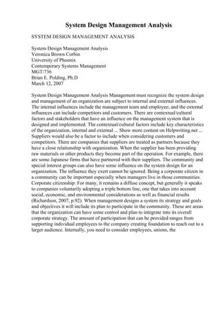 System Design Management Analysis
SYSTEM DESIGN MANAGEMENT ANALYSIS
System Design Management Analysis
Veronica Brown Corbin
University of Phoenix
Contemporary Systems Management
MGT/736
Brian E. Polding, Ph.D
March 12, 2007
System Design Management Analysis Management must recognize the system design
and management of an organization are subject to internal and external influences.
The internal influences include the management team and employee; and the external
influences can include competitors and customers. There are contextual/cultural
factors and stakeholders that have an influence on the management system that is
designed and implemented. The contextual/cultural factors include key characteristics
of the organization, internal and external ... Show more content on Helpwriting.net ...
Suppliers would also be a factor to include when considering customers and
competitors. There are companies that suppliers are treated as partners because they
have a close relationship with organization. When the supplier has been providing
raw materials or other products they become part of the operation. For example, there
are some Japanese firms that have partnered with their suppliers. The community and
special interest groups can also have some influence on the system design for an
organization. The influence they exert cannot be ignored. Being a corporate citizen in
a community can be important especially when managers live in those communities.
Corporate citizenship: For many, it remains a diffuse concept, but generally it speaks
to companies voluntarily adopting a triple bottom line, one that takes into account
social, economic, and environmental considerations as well as financial results
(Richardson, 2007, p.92). When management designs a system its strategy and goals
and objectives it will include its plan to participate in the community. These are areas
that the organization can have some control and plan to integrate into its overall
corporate strategy. The amount of participation that can be provided ranges from
supporting individual employees to the company creating foundation to reach out to a
larger audience. Internally, you need to consider employees, unions, the
 