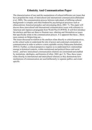 Ethnicity And Communication Paper
The characterisation of race and the manipulation of cultural difference are issues that
have propelled the study of intercultural and international communication (Halualani
et al, 2009). The communication process between individuals of differing cultural
backgrounds is complex and often hindered by psychological processes such as
ethnocentrism, historical prejudice and stereotyping (Kim, 2001: 7). This paper will
discuss these intercultural and international communication issues with reference to
American anti Japanese propaganda from World War II (WWII). It will first introduce
the artefacts and then use them to illustrate race, othering and Orientalism as issues
that specifically relate to the communication process. It is apparent that these... Show
more content on Helpwriting.net ...
The issues discussed in relation to the artefacts relate directly to critical perspectives,
as this school seeks to understand the role of power and contextual constraints on
communication in order to achieve a more equitable society (Nakayama Halualani,
2010:2). Further, a critical perspective requires us to understand how relationships
emerge in historical contexts, within institutional and political forces and social
norms , and how intercultural communication relations are constrained and enabled
by institutions, ideologies, and histories (Collier, 2002, pp.1 2). Thus, these issues
relate directly to international and intercultural relations as they demonstrate how
mechanisms of communication are used deliberately to separate publics and create
specific
 