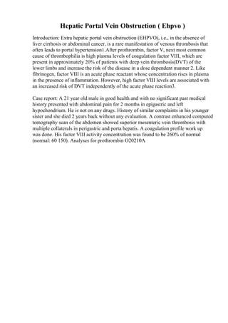 Hepatic Portal Vein Obstruction ( Ehpvo )
Introduction: Extra hepatic portal vein obstruction (EHPVO), i.e., in the absence of
liver cirrhosis or abdominal cancer, is a rare manifestation of venous thrombosis that
often leads to portal hypertension1.After prothrombin, factor V, next most common
cause of thrombophilia is high plasma levels of coagulation factor VIII, which are
present in approximately 20% of patients with deep vein thrombosis(DVT) of the
lower limbs and increase the risk of the disease in a dose dependent manner 2. Like
fibrinogen, factor VIII is an acute phase reactant whose concentration rises in plasma
in the presence of inflammation. However, high factor VIII levels are associated with
an increased risk of DVT independently of the acute phase reaction3.
Case report: A 21 year old male in good health and with no significant past medical
history presented with abdominal pain for 2 months in epigastric and left
hypochondrium. He is not on any drugs. History of similar complaints in his younger
sister and she died 2 years back without any evaluation. A contrast enhanced computed
tomography scan of the abdomen showed superior mesenteric vein thrombosis with
multiple collaterals in perigastric and porta hepatis. A coagulation profile work up
was done. His factor VIII activity concentration was found to be 260% of normal
(normal: 60 150). Analyses for prothrombin O20210A
 