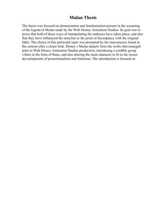 Mulan Thesis
The thesis was focused on demonization and familarization present in the screening
of the legend of Mulan made by the Walt Disney Animation Studios. Its goal was to
prove that both of these ways of manipulating the audience have taken place, and also
that they have influenced the storyline to the point of discrepancy with the original
fable. The choice of this particular topic was prompted by the inaccuracies found in
the cartoon after a closer look. Disney s Mulan departs from the works that emarged
prior to Walt Disney Animation Studios production, introducing a credible group
villain in the form of Huns, and also altering the main character to fit in the recent
devoelopments of postcolonialism and feminism. The intorduction is focused on
 