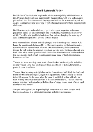 Basil Research Paper
Basil is one of the herbs that ought to be all the more regularly added to dishes. It
(lat. Ocimum basilicum) is an exceptionally fragrant plant, with oval and generally
green clears out. There are around sixty types of basil on the planet and they all are
diverse in appearance and taste. One of its best properties asserts that it can annihilate
cholesterol!
Basil has some extremely solid cancer prevention agent properties. All cancer
prevention agents are an essential part of a sound eating regimen and a solid way
of life. They likewise shield the body from free radicals, keeping the maturing of
cells and the arrangement of specific sorts of disease.
Beta carotene is one of them and it is changed over in the body into vitamin A. It
keeps the oxidation of cholesterol by ... Show more content on Helpwriting.net ...
It runs well with an assortment of dishes. Basil is constantly added to the dish
toward the end, so that the gourmet expert can save its taste. Continuously pick new
basil since it has a more grounded taste. Pesto Genovese is the most celebrated dish
that incorporates basil, which contains green sauce made of basil, pine nuts and
Parmesan cheddar.
You can set up an amazing sauce made of new hacked basil with garlic and olive
oil and you can serve it as a side dish with an assortment of dishes, for example,
pasta, rice and bruschetta.
You can likewise set up a straightforward ice dessert from basil. Hack the basil and
blend it with some lemon juice, sugar stick squeeze and water. Solidify the blend
in ice 3D squares. At the point when the blend is solidified, utilize a blender to
hack it finely and serve it as ice sweet in a Mediterranean style. You can likewise
make a new, tasty and polychrome Italian plate of mixed greens made of crisp basil,
mozzarella and tomato.
Set up a reviving basil tea by pouring high temp water over some cleaved basil
leaves, abandoning it to sit for eight minutes, and afterward straining
 