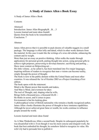 A Study of James Allen s Book Essay
A Study of James Allen s Book
Contents
Abstract2
Introduction: James Allen BiographyВ…В….3
Lessons learned and main ideas found4
Quotes from the book to be remembered6
Conclusion. 7
Abstract
James Allen proves that it is possible to pack dozens of valuable nuggets in a small
package. The language is often lofty and dated, which in other works detracts from
the material. In this case it reads like the writings of a wise old scholar, enhancing the
content and its weight.
More than just an essay on positive thinking, Allen walks the reader through
applications for personal growth, putting thought into action, using personal gifts to
achieve right purposes, persevering to develop character, sacrificing and putting ...
Show more content on Helpwriting.net ...
His little volume , as he called it, has been translated into five major languages,
inspiring millions of readers to recognize that man s visions can become reality,
simply through the power of thought.
The book is now in the public domain within the United States and most other
countries. It was released the 1st of October 2003 as a Project Gutenberg eText
edition.
The book opens with the statement:
Mind is the Master power that moulds and makes,
And Man is Mind, and evermore he takes
The tool of Thought, and, shaping what he wills,
Brings forth a thousand joys, a thousand ills:В—
He thinks in secret, and it comes to pass:
Environment is but his looking glass
A philosophical writer of British nationality who remains a hardly recognized author,
James Allen s books illustrates the power of thought to have immense capabilities.
Although he never achieved great fame or wealth, his works continue to influence
people around the world.
Lessons learned and main ideas found
As A Man Thinkethwas Allen s second book. Despite its subsequent popularity he
was dissatisfied with it. Even though it was his most concise and eloquent work, the
book that best embodied his thought, he somehow failed to recognize its value. His
wife Lily had to persuade him to publish it
 