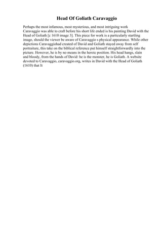 Head Of Goliath Caravaggio
Perhaps the most infamous, most mysterious, and most intriguing work
Caravaggio was able to craft before his short life ended is his painting David with the
Head of Goliath [c 1610 image 3]. This piece for work is a particularly startling
image, should the viewer be aware of Caravaggio s physical appearance. While other
depictions Caravaggiohad created of David and Goliath stayed away from self
portraiture, this take on the biblical reference put himself straightforwardly into the
picture. However, he is by no means in the heroic position. His head hangs, slain
and bloody, from the hands of David: he is the monster, he is Goliath. A website
devoted to Caravaggio, caravaggio.org, writes in David with the Head of Goliath
(1610) that It
 