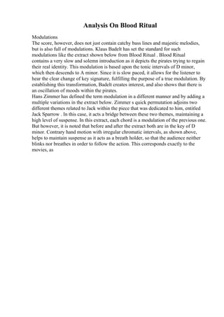 Analysis On Blood Ritual
Modulations
The score, however, does not just contain catchy bass lines and majestic melodies,
but is also full of modulations. Klaus Badelt has set the standard for such
modulations like the extract shown below from Blood Ritual . Blood Ritual
contains a very slow and solemn introduction as it depicts the pirates trying to regain
their real identity. This modulation is based upon the tonic intervals of D minor,
which then descends to A minor. Since it is slow paced, it allows for the listener to
hear the clear change of key signature, fulfilling the purpose of a true modulation. By
establishing this transformation, Badelt creates interest, and also shows that there is
an oscillation of moods within the pirates.
Hans Zimmer has defined the term modulation in a different manner and by adding a
multiple variations in the extract below. Zimmer s quick permutation adjoins two
different themes related to Jack within the piece that was dedicated to him, entitled
Jack Sparrow . In this case, it acts a bridge between these two themes, maintaining a
high level of suspense. In this extract, each chord is a modulation of the previous one.
But however, it is noted that before and after the extract both are in the key of D
minor. Contrary hand motion with irregular chromatic intervals, as shown above,
helps to maintain suspense as it acts as a breath holder, so that the audience neither
blinks nor breathes in order to follow the action. This corresponds exactly to the
movies, as
 