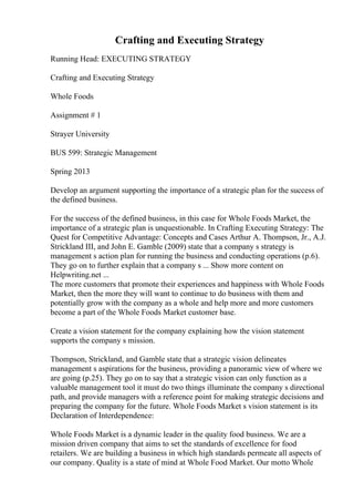 Crafting and Executing Strategy
Running Head: EXECUTING STRATEGY
Crafting and Executing Strategy
Whole Foods
Assignment # 1
Strayer University
BUS 599: Strategic Management
Spring 2013
Develop an argument supporting the importance of a strategic plan for the success of
the defined business.
For the success of the defined business, in this case for Whole Foods Market, the
importance of a strategic plan is unquestionable. In Crafting Executing Strategy: The
Quest for Competitive Advantage: Concepts and Cases Arthur A. Thompson, Jr., A.J.
Strickland III, and John E. Gamble (2009) state that a company s strategy is
management s action plan for running the business and conducting operations (p.6).
They go on to further explain that a company s ... Show more content on
Helpwriting.net ...
The more customers that promote their experiences and happiness with Whole Foods
Market, then the more they will want to continue to do business with them and
potentially grow with the company as a whole and help more and more customers
become a part of the Whole Foods Market customer base.
Create a vision statement for the company explaining how the vision statement
supports the company s mission.
Thompson, Strickland, and Gamble state that a strategic vision delineates
management s aspirations for the business, providing a panoramic view of where we
are going (p.25). They go on to say that a strategic vision can only function as a
valuable management tool it must do two things illuminate the company s directional
path, and provide managers with a reference point for making strategic decisions and
preparing the company for the future. Whole Foods Market s vision statement is its
Declaration of Interdependence:
Whole Foods Market is a dynamic leader in the quality food business. We are a
mission driven company that aims to set the standards of excellence for food
retailers. We are building a business in which high standards permeate all aspects of
our company. Quality is a state of mind at Whole Food Market. Our motto Whole
 