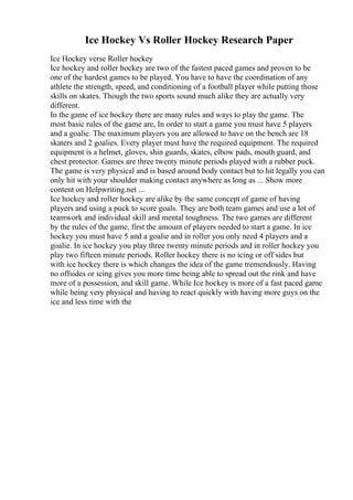 Ice Hockey Vs Roller Hockey Research Paper
Ice Hockey verse Roller hockey
Ice hockey and roller hockey are two of the fastest paced games and proven to be
one of the hardest games to be played. You have to have the coordination of any
athlete the strength, speed, and conditioning of a football player while putting those
skills on skates. Though the two sports sound much alike they are actually very
different.
In the game of ice hockey there are many rules and ways to play the game. The
most basic rules of the game are, In order to start a game you must have 5 players
and a goalie. The maximum players you are allowed to have on the bench are 18
skaters and 2 goalies. Every player must have the required equipment. The required
equipment is a helmet, gloves, shin guards, skates, elbow pads, mouth guard, and
chest protector. Games are three twenty minute periods played with a rubber puck.
The game is very physical and is based around body contact but to hit legally you can
only hit with your shoulder making contact anywhere as long as ... Show more
content on Helpwriting.net ...
Ice hockey and roller hockey are alike by the same concept of game of having
players and using a puck to score goals. They are both team games and use a lot of
teamwork and individual skill and mental toughness. The two games are different
by the rules of the game, first the amount of players needed to start a game. In ice
hockey you must have 5 and a goalie and in roller you only need 4 players and a
goalie. In ice hockey you play three twenty minute periods and in roller hockey you
play two fifteen minute periods. Roller hockey there is no icing or off sides but
with ice hockey there is which changes the idea of the game tremendously. Having
no offsides or icing gives you more time being able to spread out the rink and have
more of a possession, and skill game. While Ice hockey is more of a fast paced game
while being very physical and having to react quickly with having more guys on the
ice and less time with the
 
