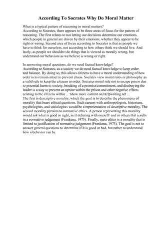 According To Socrates Why Do Moral Matter
What is a typical pattern of reasoning in moral matters?
According to Socrates, there appears to be three areas of focus for the pattern of
reasoning. The first relates to not letting our decisions determine our emotions,
which people in general are driven by their emotions, whether they appear to be
right or wrong. Second area of focus according to Socrates is that as people we
have to think for ourselves, not according to how others think we should live. And
lastly, as people we shouldn t do things that is viewed as morally wrong, but
understand our behaviors as we believe is wrong or right.
In answering moral questions, do we need factual knowledge?
According to Socrates, as a society we do need factual knowledge to keep order
and balance. By doing so, this allows citizens to have a moral understanding of how
order is to remain intact to prevent chaos. Socrates view moral rules or philosophy as
a valid rule to keep the citizens in order. Socrates moral rule not to escape prison due
to potential harm to society, breaking of a promise/commitment, and disobeying the
leader is a way to prevent an uproar within the prison and other negative effects
relating to the citizens within ... Show more content on Helpwriting.net ...
The first is descriptive morality, which the goal is to describe the phenomena of
morality that bears ethical questions. Such careers with anthropologists, historians,
psychologists, and sociologists would be a representation of descriptive morality. The
second morality pertains to normative ethics. A person representing this morality
would ask what is good or right, as if debating with oneself/ and or others that results
in a normative judgement (Frankena, 1973). Finally, meta ethics is a morality that is
limited to justification of normative judgement (Frankena, 1973). The goal is not to
answer general questions to determine if it is good or bad, but rather to understand
how a behavior can be
 