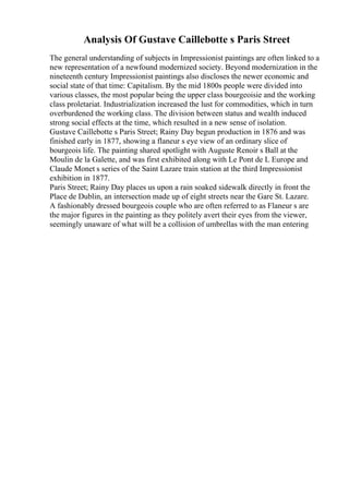 Analysis Of Gustave Caillebotte s Paris Street
The general understanding of subjects in Impressionist paintings are often linked to a
new representation of a newfound modernized society. Beyond modernization in the
nineteenth century Impressionist paintings also discloses the newer economic and
social state of that time: Capitalism. By the mid 1800s people were divided into
various classes, the most popular being the upper class bourgeoisie and the working
class proletariat. Industrialization increased the lust for commodities, which in turn
overburdened the working class. The division between status and wealth induced
strong social effects at the time, which resulted in a new sense of isolation.
Gustave Caillebotte s Paris Street; Rainy Day begun production in 1876 and was
finished early in 1877, showing a flaneur s eye view of an ordinary slice of
bourgeois life. The painting shared spotlight with Auguste Renoir s Ball at the
Moulin de la Galette, and was first exhibited along with Le Pont de L Europe and
Claude Monet s series of the Saint Lazare train station at the third Impressionist
exhibition in 1877.
Paris Street; Rainy Day places us upon a rain soaked sidewalk directly in front the
Place de Dublin, an intersection made up of eight streets near the Gare St. Lazare.
A fashionably dressed bourgeois couple who are often referred to as Flaneur s are
the major figures in the painting as they politely avert their eyes from the viewer,
seemingly unaware of what will be a collision of umbrellas with the man entering
 