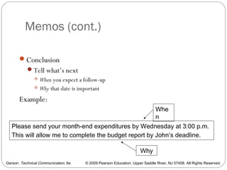 Gerson: Technical Communication, 6e © 2009 Pearson Education, Upper Saddle River, NJ 07458. All Rights Reserved.
Memos (cont.)
10
Conclusion
Tell what’s next
When you expect a follow-up
Why that date is important
Example:
Please send your month-end expenditures by Wednesday at 3:00 p.m.
This will allow me to complete the budget report by John’s deadline.
Whe
n
Why
 