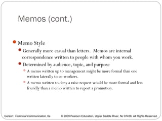 Gerson: Technical Communication, 6e © 2009 Pearson Education, Upper Saddle River, NJ 07458. All Rights Reserved.
Memos (cont.)
11
Memo Style
Generally more casual than letters. Memos are internal
correspondence written to people with whom you work.
Determined by audience, topic, and purpose
A memo written up to management might be more formal than one
written laterally to co-workers.
A memo written to deny a raise request would be more formal and less
friendly than a memo written to report a promotion.
 