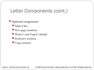 Gerson: Technical Communication, 6e © 2009 Pearson Education, Upper Saddle River, NJ 07458. All Rights Reserved.
Letter Components (cont.)
15
Optional components
Subject line
New page notations
Writer’s and Typist’s Initials
Enclosure notation
Copy notation
 
