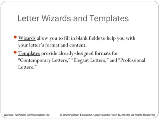 Gerson: Technical Communication, 6e © 2009 Pearson Education, Upper Saddle River, NJ 07458. All Rights Reserved.
Letter Wizards and Templates
16
Wizards allow you to fill in blank fields to help you with
your letter’s format and content.
Templates provide already-designed formats for
“Contemporary Letters,” “Elegant Letters,” and “Professional
Letters.”
 