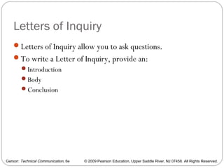 Gerson: Technical Communication, 6e © 2009 Pearson Education, Upper Saddle River, NJ 07458. All Rights Reserved.
Letters of Inquiry
Letters of Inquiry allow you to ask questions.
To write a Letter of Inquiry, provide an:
Introduction
Body
Conclusion
19
 