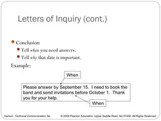 Gerson: Technical Communication, 6e © 2009 Pearson Education, Upper Saddle River, NJ 07458. All Rights Reserved.
Letters of Inquiry (cont.)
22
Conclusion
Tell when you need answers.
Tell why that date is important.
Example:
Please answer by September 15. I need to book the
band and send invitations before October 1. Thank
you for your help.
When
When
 