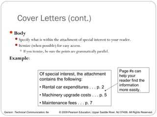 Gerson: Technical Communication, 6e © 2009 Pearson Education, Upper Saddle River, NJ 07458. All Rights Reserved.
Cover Letters (cont.)
25
Body
Specify what is within the attachment of special interest to your reader.
Itemize (when possible) for easy access.
 If you itemize, be sure the points are grammatically parallel.
Example:
Of special interest, the attachment
contains the following:
• Rental car expenditures . . . p. 2
• Machinery upgrade costs . . . p. 5
• Maintenance fees . . . p. 7
Page #s can
help your
reader find the
information
more easily.
 