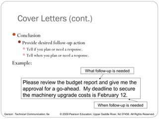 Gerson: Technical Communication, 6e © 2009 Pearson Education, Upper Saddle River, NJ 07458. All Rights Reserved.
Cover Letters (cont.)
26
Conclusion
Provide desired follow-up action
Tell if you plan or need a response.
Tell when you plan or need a response.
Example:
Please review the budget report and give me the
approval for a go-ahead. My deadline to secure
the machinery upgrade costs is February 12.
What follow-up is needed
When follow-up is needed
 