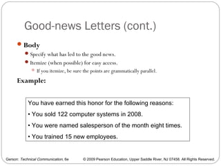 Gerson: Technical Communication, 6e © 2009 Pearson Education, Upper Saddle River, NJ 07458. All Rights Reserved.
Good-news Letters (cont.)
29
Body
Specify what has led to the good news.
Itemize (when possible) for easy access.
 If you itemize, be sure the points are grammatically parallel.
Example:
You have earned this honor for the following reasons:
• You sold 122 computer systems in 2008.
• You were named salesperson of the month eight times.
• You trained 15 new employees.
 