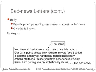 Gerson: Technical Communication, 6e © 2009 Pearson Education, Upper Saddle River, NJ 07458. All Rights Reserved.
Bad-news Letters (cont.)
33
Body
Provide proof, persuading your reader to accept the bad news.
Give the bad news.
Example:
You have arrived at work late three times this month.
Our bank policy allows only two late arrivals (see Section
1-B of the Employee Handbook) before disciplinary
actions are taken. Since you have exceeded our policy
limits, I am putting you on probationary status.
The proof
The bad news
 