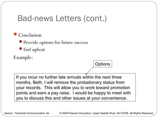 Gerson: Technical Communication, 6e © 2009 Pearson Education, Upper Saddle River, NJ 07458. All Rights Reserved.
Bad-news Letters (cont.)
34
Conclusion
Provide options for future success
End upbeat
Example:
If you incur no further late arrivals within the next three
months, Beth, I will remove the probationary status from
your records. This will allow you to work toward promotion
points and earn a pay raise. I would be happy to meet with
you to discuss this and other issues at your convenience.
Options
 
