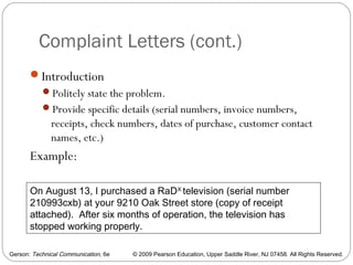 Gerson: Technical Communication, 6e © 2009 Pearson Education, Upper Saddle River, NJ 07458. All Rights Reserved.
Complaint Letters (cont.)
36
Introduction
Politely state the problem.
Provide specific details (serial numbers, invoice numbers,
receipts, check numbers, dates of purchase, customer contact
names, etc.)
Example:
On August 13, I purchased a RaDX
television (serial number
210993cxb) at your 9210 Oak Street store (copy of receipt
attached). After six months of operation, the television has
stopped working properly.
 