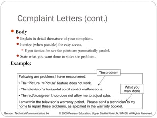Gerson: Technical Communication, 6e © 2009 Pearson Education, Upper Saddle River, NJ 07458. All Rights Reserved.
Complaint Letters (cont.)
37
Body
Explain in detail the nature of your complaint.
Itemize (when possible) for easy access.
 If you itemize, be sure the points are grammatically parallel.
State what you want done to solve the problem.
Example:
Following are problems I have encountered:
• The “Picture ‘n Picture” feature does not work.
• The television’s horizontal scroll control malfunctions.
• The red/blue/green knob does not allow me to adjust color.
I am within the television’s warranty period. Please send a technician to my
home to repair these problems, as specified in the warranty booklet.
What you
want done
The problem
 