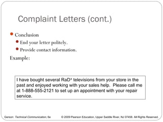 Gerson: Technical Communication, 6e © 2009 Pearson Education, Upper Saddle River, NJ 07458. All Rights Reserved.
Complaint Letters (cont.)
38
Conclusion
End your letter politely.
Provide contact information.
Example:
I have bought several RaDX
televisions from your store in the
past and enjoyed working with your sales help. Please call me
at 1-888-555-2121 to set up an appointment with your repair
service.
 