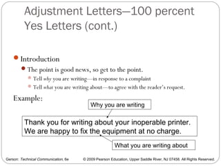 Gerson: Technical Communication, 6e © 2009 Pearson Education, Upper Saddle River, NJ 07458. All Rights Reserved.
Adjustment Letters—100 percent
Yes Letters (cont.)
41
Introduction
The point is good news, so get to the point.
Tell why you are writing—in response to a complaint
Tell what you are writing about—to agree with the reader’s request.
Example:
Thank you for writing about your inoperable printer.
We are happy to fix the equipment at no charge.
Why you are writing
What you are writing about
 