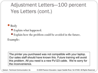 Gerson: Technical Communication, 6e © 2009 Pearson Education, Upper Saddle River, NJ 07458. All Rights Reserved.
Adjustment Letters—100 percent
Yes Letters (cont.)
42
Body
Explain what happened.
Explain how the problem could be avoided in the future.
Example:
The printer you purchased was not compatible with your laptop.
Our sales staff should have known this. Future training will avoid
this problem. All you need is a new Pz123 cable. We’re sorry for
the inconvenience.
 