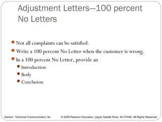 Gerson: Technical Communication, 6e © 2009 Pearson Education, Upper Saddle River, NJ 07458. All Rights Reserved.
Adjustment Letters—100 percent
No Letters
44
Not all complaints can be satisfied.
Write a 100 percent No Letter when the customer is wrong.
In a 100 percent No Letter, provide an
Introduction
Body
Conclusion
 