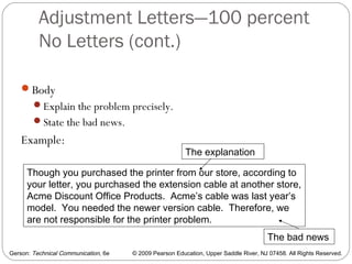 Gerson: Technical Communication, 6e © 2009 Pearson Education, Upper Saddle River, NJ 07458. All Rights Reserved.
Adjustment Letters—100 percent
No Letters (cont.)
46
Body
Explain the problem precisely.
State the bad news.
Example:
Though you purchased the printer from our store, according to
your letter, you purchased the extension cable at another store,
Acme Discount Office Products. Acme’s cable was last year’s
model. You needed the newer version cable. Therefore, we
are not responsible for the printer problem.
The explanation
The bad news
 