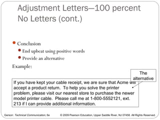Gerson: Technical Communication, 6e © 2009 Pearson Education, Upper Saddle River, NJ 07458. All Rights Reserved.
Adjustment Letters—100 percent
No Letters (cont.)
47
Conclusion
End upbeat using positive words
Provide an alternative
Example:
If you have kept your cable receipt, we are sure that Acme will
accept a product return. To help you solve the printer
problem, please visit our nearest store to purchase the newer
model printer cable. Please call me at 1-800-5552121, ext.
213 if I can provide additional information.
The
alternative
 