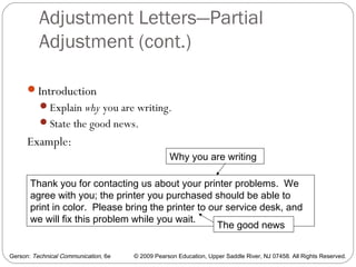 Gerson: Technical Communication, 6e © 2009 Pearson Education, Upper Saddle River, NJ 07458. All Rights Reserved.
Adjustment Letters—Partial
Adjustment (cont.)
49
Introduction
Explain why you are writing.
State the good news.
Example:
Thank you for contacting us about your printer problems. We
agree with you; the printer you purchased should be able to
print in color. Please bring the printer to our service desk, and
we will fix this problem while you wait.
Why you are writing
The good news
 
