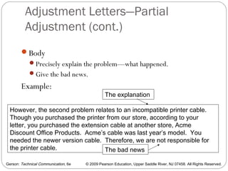 Gerson: Technical Communication, 6e © 2009 Pearson Education, Upper Saddle River, NJ 07458. All Rights Reserved.
Adjustment Letters—Partial
Adjustment (cont.)
50
Body
Precisely explain the problem—what happened.
Give the bad news.
Example:
However, the second problem relates to an incompatible printer cable.
Though you purchased the printer from our store, according to your
letter, you purchased the extension cable at another store, Acme
Discount Office Products. Acme’s cable was last year’s model. You
needed the newer version cable. Therefore, we are not responsible for
the printer cable.
The explanation
The bad news
 