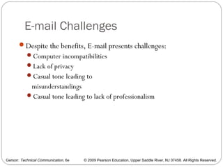 Gerson: Technical Communication, 6e © 2009 Pearson Education, Upper Saddle River, NJ 07458. All Rights Reserved.
E-mail Challenges
53
Despite the benefits, E-mail presents challenges:
Computer incompatibilities
Lack of privacy
Casual tone leading to
misunderstandings
Casual tone leading to lack of professionalism
 