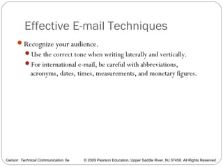 Gerson: Technical Communication, 6e © 2009 Pearson Education, Upper Saddle River, NJ 07458. All Rights Reserved.
Effective E-mail Techniques
55
Recognize your audience.
Use the correct tone when writing laterally and vertically.
For international e-mail, be careful with abbreviations,
acronyms, dates, times, measurements, and monetary figures.
 