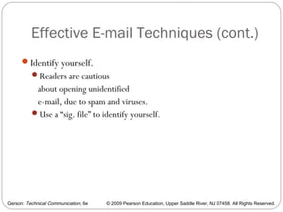 Gerson: Technical Communication, 6e © 2009 Pearson Education, Upper Saddle River, NJ 07458. All Rights Reserved.
Effective E-mail Techniques (cont.)
56
Identify yourself.
Readers are cautious
about opening unidentified
e-mail, due to spam and viruses.
Use a “sig. file” to identify yourself.
 