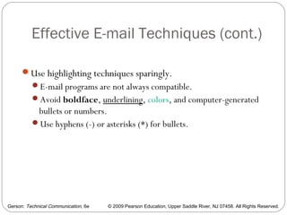 Gerson: Technical Communication, 6e © 2009 Pearson Education, Upper Saddle River, NJ 07458. All Rights Reserved.
Effective E-mail Techniques (cont.)
61
Use highlighting techniques sparingly.
E-mail programs are not always compatible.
Avoid boldface, underlining, colors, and computer-generated
bullets or numbers.
Use hyphens (-) or asterisks (*) for bullets.
 