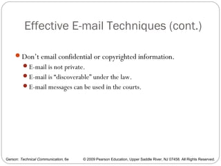 Gerson: Technical Communication, 6e © 2009 Pearson Education, Upper Saddle River, NJ 07458. All Rights Reserved.
Effective E-mail Techniques (cont.)
63
Don’t email confidential or copyrighted information.
E-mail is not private.
E-mail is “discoverable” under the law.
E-mail messages can be used in the courts.
 