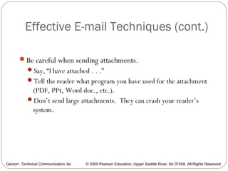 Gerson: Technical Communication, 6e © 2009 Pearson Education, Upper Saddle River, NJ 07458. All Rights Reserved.
Effective E-mail Techniques (cont.)
65
Be careful when sending attachments.
Say, “I have attached . . .”
Tell the reader what program you have used for the attachment
(PDF, PPt, Word doc., etc.).
Don’t send large attachments. They can crash your reader’s
system.
 