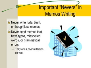 Important “Nevers” in
                         Memos Writing
Never write rude, blunt,
or thoughtless memos.
Never send memos that
have typos, misspelled
words, or grammatical
errors.
– They are a poor reflection
  on you!
 