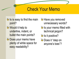Check Your Memo

Is is easy to find the main   Have you removed
point?                        unnecessary words?
Would it help to              Is your memo filled with
underline, indent, or         technical jargon?
bullet the main points?       Is it positive?
Does your memo have           Does it “step on
plenty of white space for     anyone’s toes”?
easy readability?
 