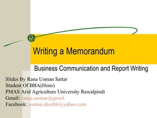 Writing a Memorandum
            Business Communication and Report Writing
Slides By Rana Usman Sattar
Student Of BBA(Hons)
PMAS Arid Agriculture University Rawalpindi
Gmail: ranaa.usman@gmail
Facebook: usman.shan86@yahoo.com
 