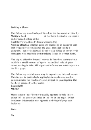 Writing a Memo
The following was developed based on the document written by
Matthew Ford at Northern Kentucky University
and provided online at the
linkhttp://www.nku.ed/~fordmw/memo.htm
Writing effective internal company memos is an acquired skill
that frequently distinguishes the great manager inside a
company. Senior executives usually take notice of lower level
managers who precisely communicate issues in written form.
The key to effective internal memos is that they communicate
much in a small amount of space. A cardinal rule of great
memo writing is this: All important information must appear on
the first page.
The following provides one way to organize an internal memo.
This format is particularly applicable towards a memo that
communicates the results of some project or investigation that
has been assigned to the writer.
Example!!!
MEMO
Memorandum" (or "Memo") usually appears in bold letters
either left- or center-justified at the top of the page. Other
important information that appears at the top of page one
includes:
Date:
To:
 