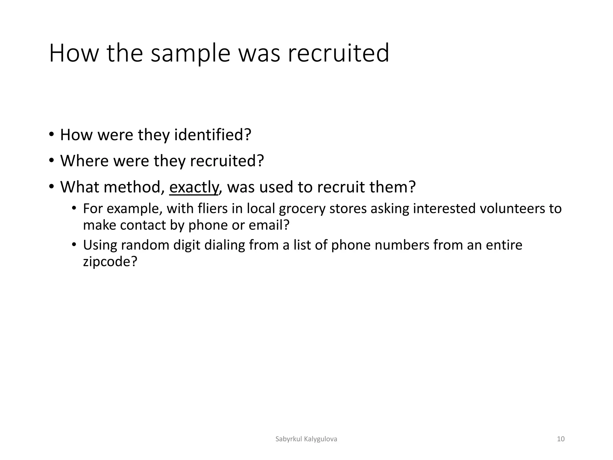 How the sample was recruited
• How were they identified?
• Where were they recruited?
• What method, exactly, was used to recruit them?
• For example, with fliers in local grocery stores asking interested volunteers to
make contact by phone or email?
• Using random digit dialing from a list of phone numbers from an entire
zipcode?
Sabyrkul Kalygulova 10
 