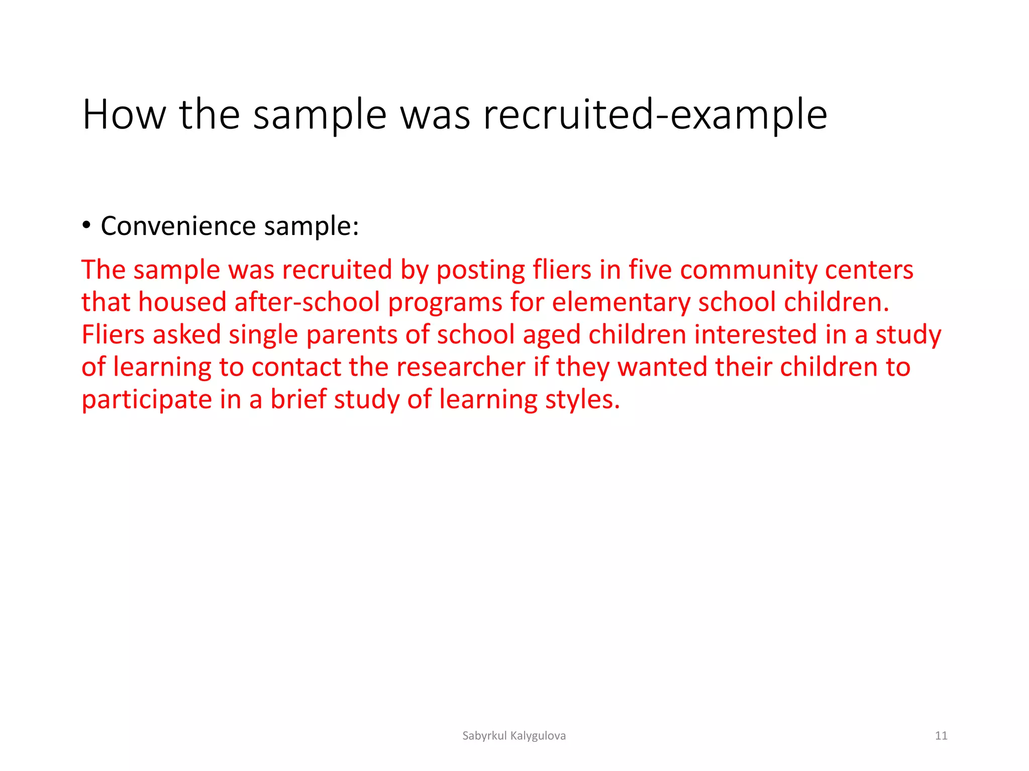 How the sample was recruited-example
• Convenience sample:
The sample was recruited by posting fliers in five community centers
that housed after-school programs for elementary school children.
Fliers asked single parents of school aged children interested in a study
of learning to contact the researcher if they wanted their children to
participate in a brief study of learning styles.
Sabyrkul Kalygulova 11
 