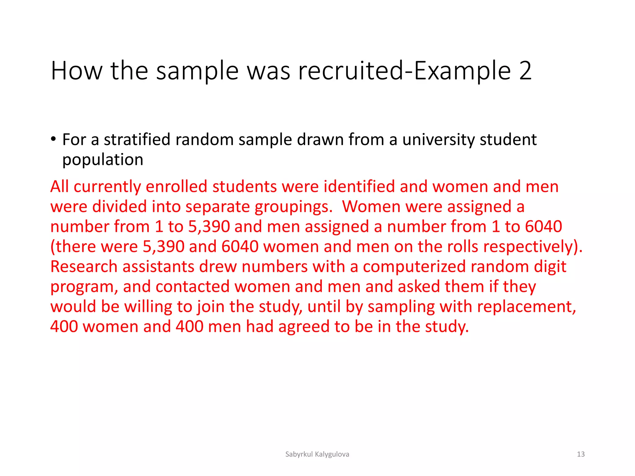How the sample was recruited-Example 2
• For a stratified random sample drawn from a university student
population
All currently enrolled students were identified and women and men
were divided into separate groupings. Women were assigned a
number from 1 to 5,390 and men assigned a number from 1 to 6040
(there were 5,390 and 6040 women and men on the rolls respectively).
Research assistants drew numbers with a computerized random digit
program, and contacted women and men and asked them if they
would be willing to join the study, until by sampling with replacement,
400 women and 400 men had agreed to be in the study.
Sabyrkul Kalygulova 13
 
