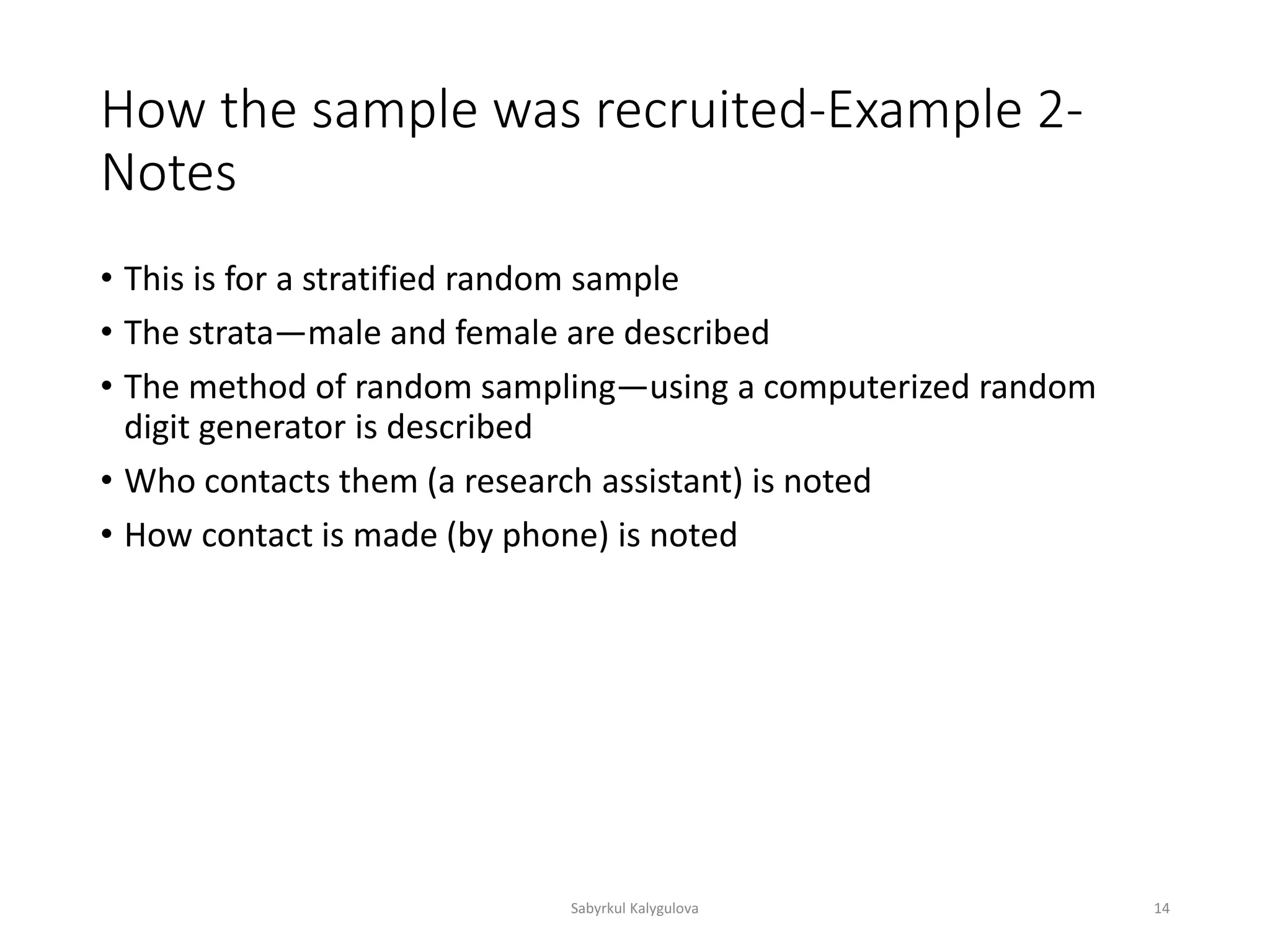 How the sample was recruited-Example 2-
Notes
• This is for a stratified random sample
• The strata—male and female are described
• The method of random sampling—using a computerized random
digit generator is described
• Who contacts them (a research assistant) is noted
• How contact is made (by phone) is noted
Sabyrkul Kalygulova 14
 