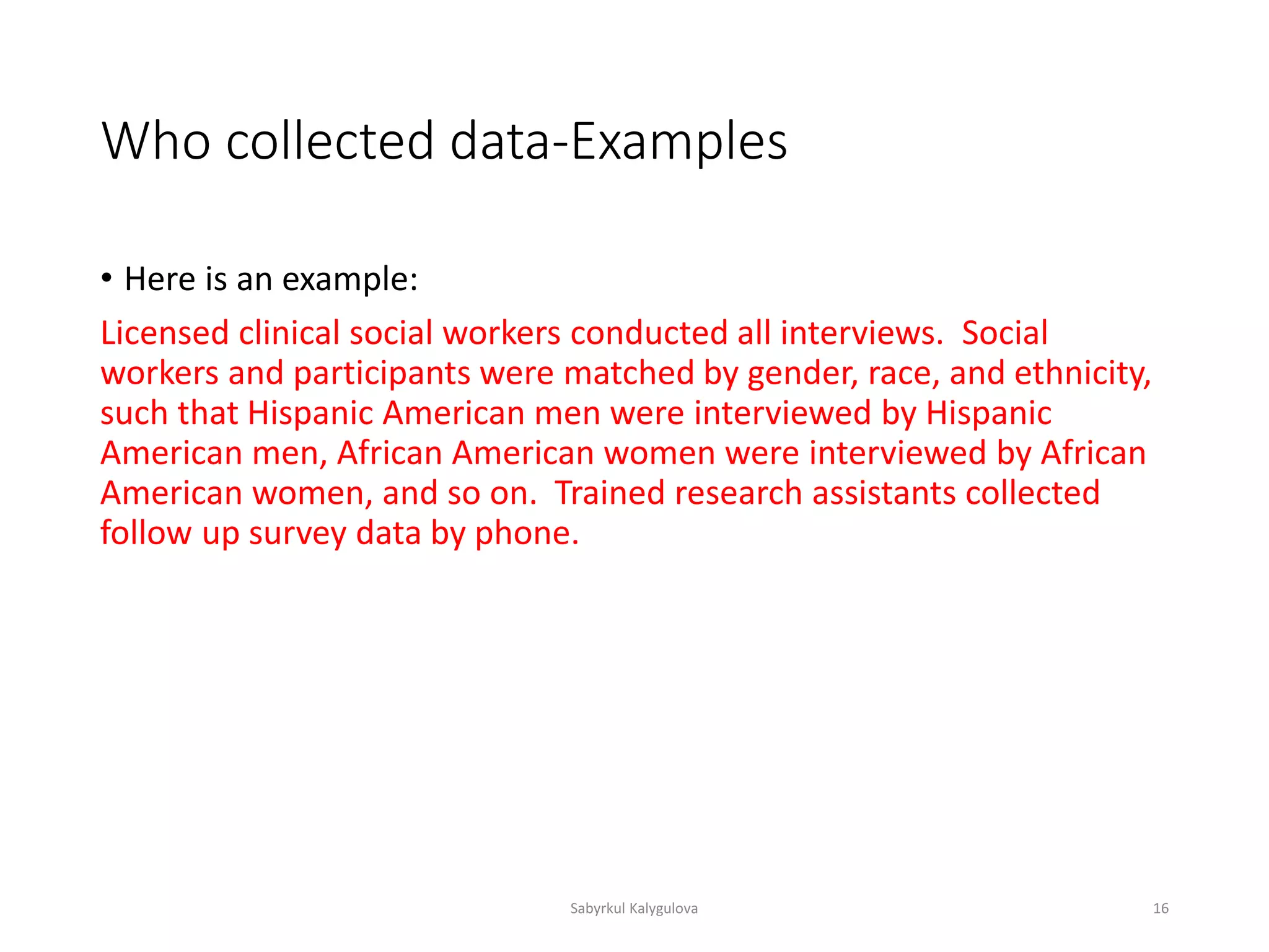 Who collected data-Examples
• Here is an example:
Licensed clinical social workers conducted all interviews. Social
workers and participants were matched by gender, race, and ethnicity,
such that Hispanic American men were interviewed by Hispanic
American men, African American women were interviewed by African
American women, and so on. Trained research assistants collected
follow up survey data by phone.
Sabyrkul Kalygulova 16
 