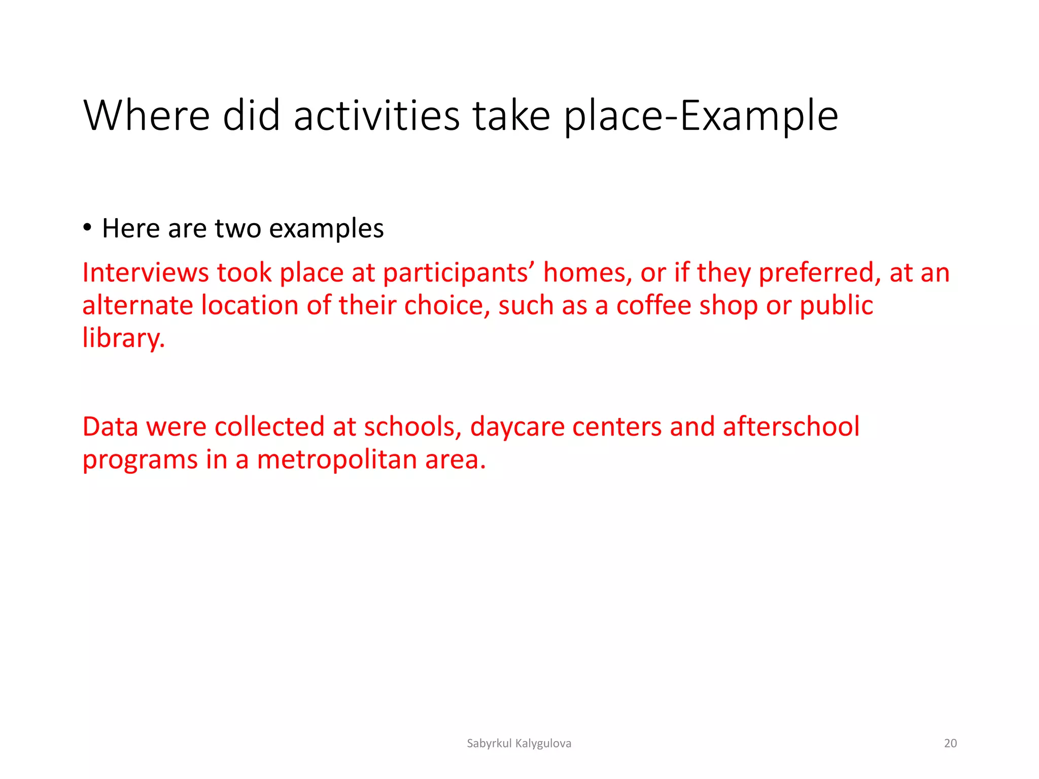 Where did activities take place-Example
• Here are two examples
Interviews took place at participants’ homes, or if they preferred, at an
alternate location of their choice, such as a coffee shop or public
library.
Data were collected at schools, daycare centers and afterschool
programs in a metropolitan area.
Sabyrkul Kalygulova 20
 